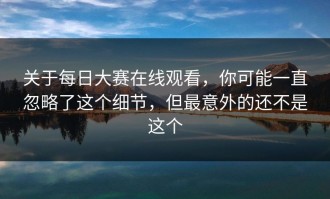 关于每日大赛在线观看，你可能一直忽略了这个细节，但最意外的还不是这个
