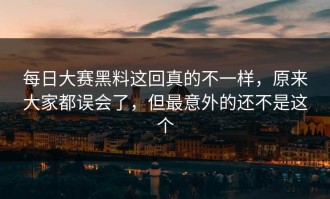每日大赛黑料这回真的不一样，原来大家都误会了，但最意外的还不是这个