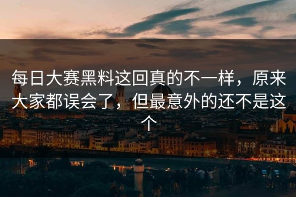每日大赛黑料这回真的不一样，原来大家都误会了，但最意外的还不是这个