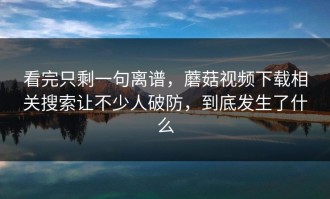 看完只剩一句离谱，蘑菇视频下载相关搜索让不少人破防，到底发生了什么