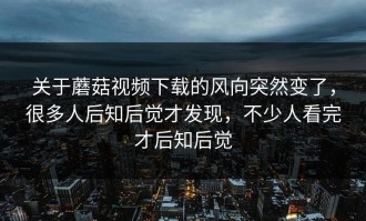 关于蘑菇视频下载的风向突然变了，很多人后知后觉才发现，不少人看完才后知后觉