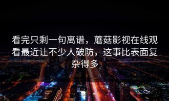 看完只剩一句离谱，蘑菇影视在线观看最近让不少人破防，这事比表面复杂得多