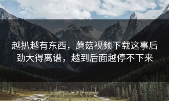 越扒越有东西，蘑菇视频下载这事后劲大得离谱，越到后面越停不下来