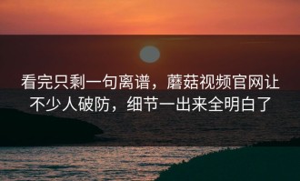 看完只剩一句离谱，蘑菇视频官网让不少人破防，细节一出来全明白了
