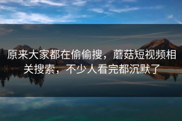 原来大家都在偷偷搜，蘑菇短视频相关搜索，不少人看完都沉默了