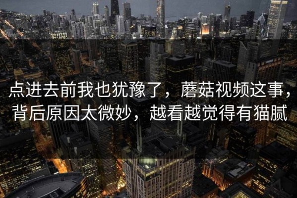点进去前我也犹豫了，蘑菇视频这事，背后原因太微妙，越看越觉得有猫腻