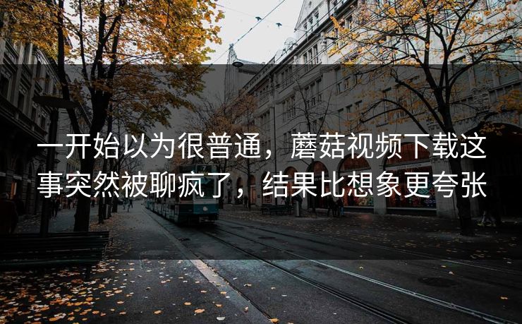 一开始以为很普通，蘑菇视频下载这事突然被聊疯了，结果比想象更夸张