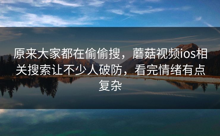 原来大家都在偷偷搜，蘑菇视频ios相关搜索让不少人破防，看完情绪有点复杂