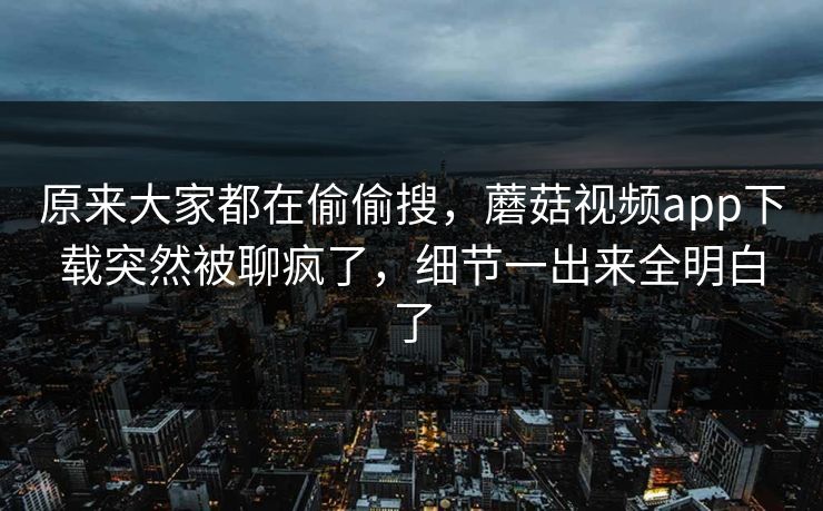 原来大家都在偷偷搜，蘑菇视频app下载突然被聊疯了，细节一出来全明白了