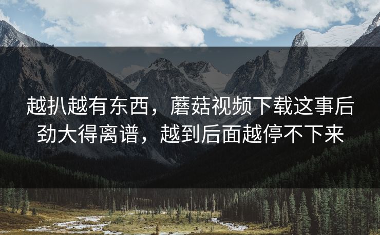 越扒越有东西，蘑菇视频下载这事后劲大得离谱，越到后面越停不下来