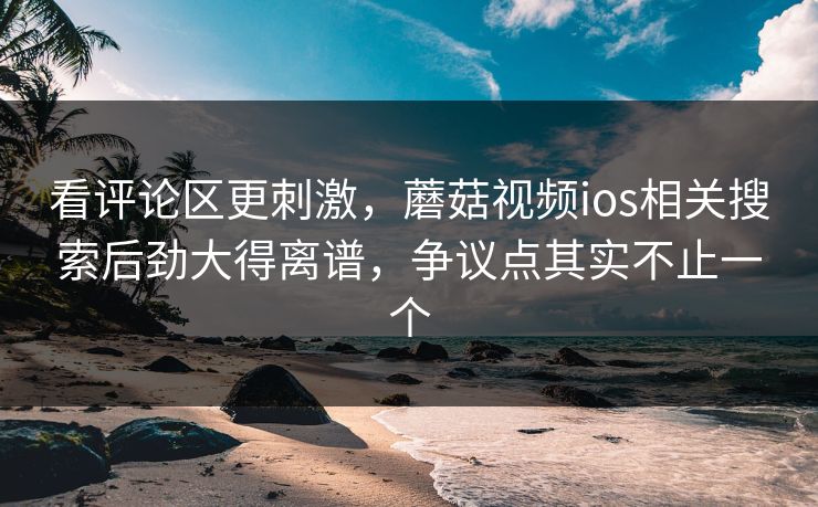 看评论区更刺激，蘑菇视频ios相关搜索后劲大得离谱，争议点其实不止一个