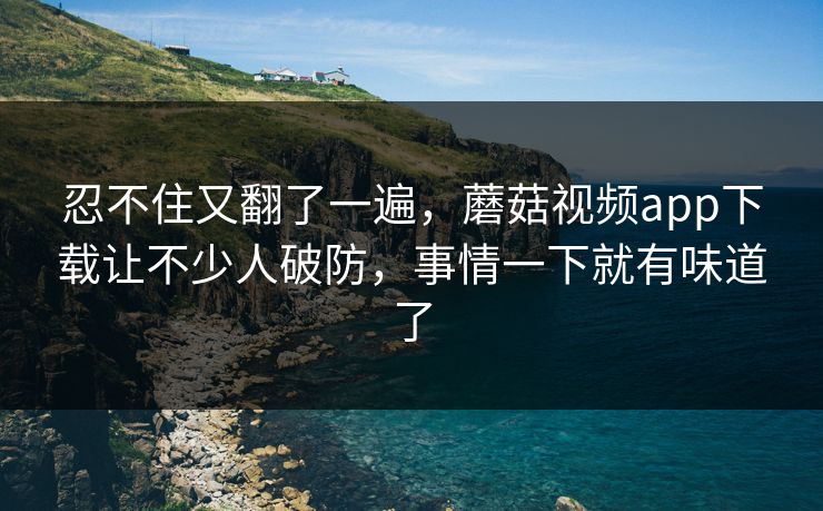 忍不住又翻了一遍，蘑菇视频app下载让不少人破防，事情一下就有味道了