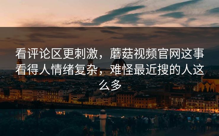 看评论区更刺激，蘑菇视频官网这事看得人情绪复杂，难怪最近搜的人这么多