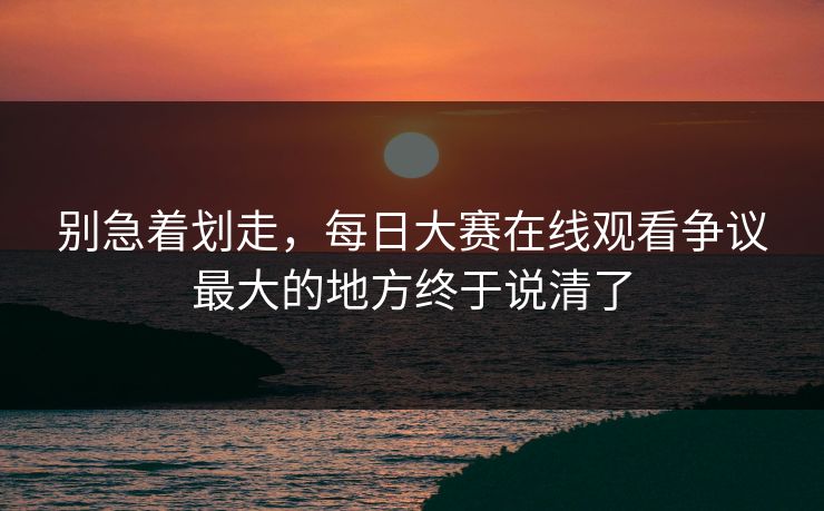 别急着划走,每日大赛在线观看争议最大的地方终于说清了 别急着划走,每日大赛在线观看争议最大的地方终于说清了