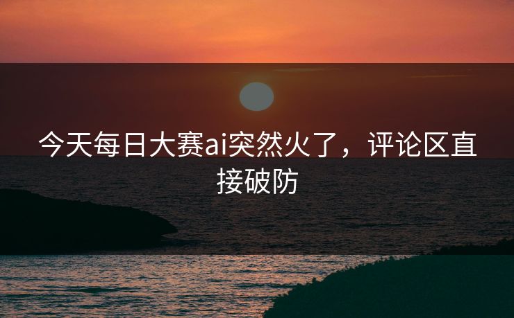 今天每日大赛ai突然火了，评论区直接破防