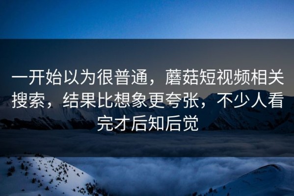 一开始以为很普通，蘑菇短视频相关搜索，结果比想象更夸张，不少人看完才后知后觉