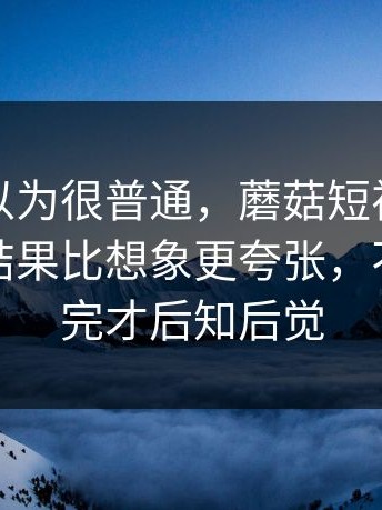 一开始以为很普通，蘑菇短视频相关搜索，结果比想象更夸张，不少人看完才后知后觉