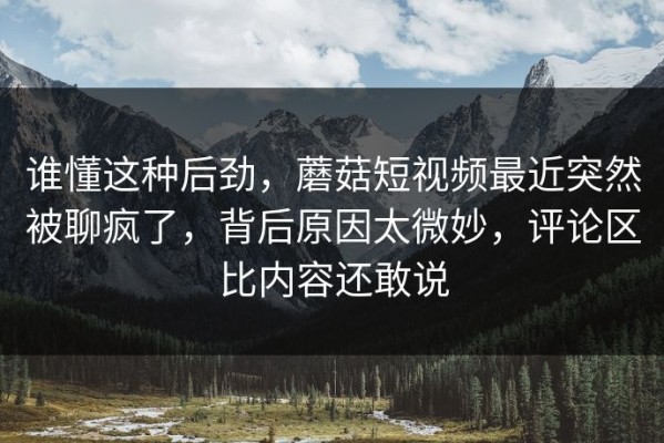 谁懂这种后劲，蘑菇短视频最近突然被聊疯了，背后原因太微妙，评论区比内容还敢说