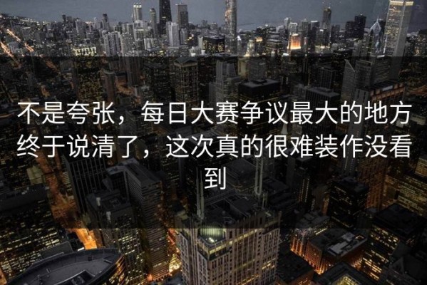 不是夸张，每日大赛争议最大的地方终于说清了，这次真的很难装作没看到