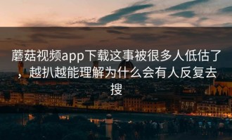 蘑菇视频app下载这事被很多人低估了，越扒越能理解为什么会有人反复去搜