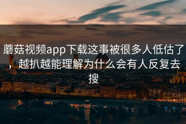 蘑菇视频app下载这事被很多人低估了，越扒越能理解为什么会有人反复去搜