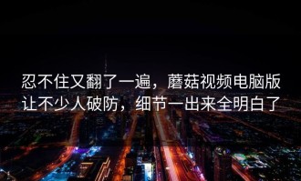 忍不住又翻了一遍，蘑菇视频电脑版让不少人破防，细节一出来全明白了