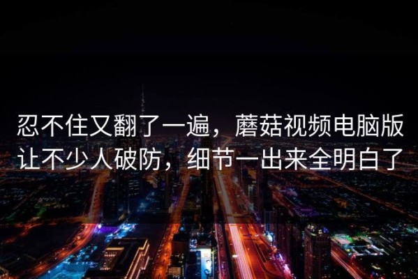 忍不住又翻了一遍，蘑菇视频电脑版让不少人破防，细节一出来全明白了