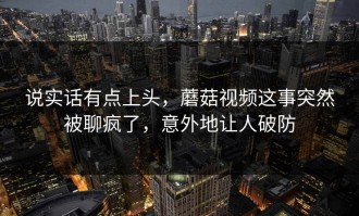 说实话有点上头，蘑菇视频这事突然被聊疯了，意外地让人破防