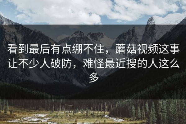 看到最后有点绷不住，蘑菇视频这事让不少人破防，难怪最近搜的人这么多