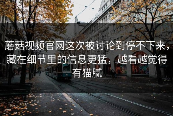 蘑菇视频官网这次被讨论到停不下来，藏在细节里的信息更猛，越看越觉得有猫腻
