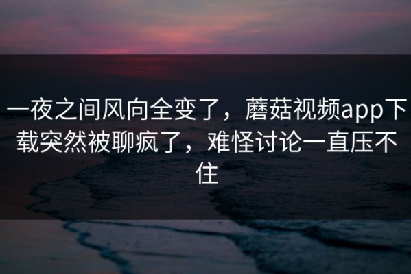 一夜之间风向全变了，蘑菇视频app下载突然被聊疯了，难怪讨论一直压不住