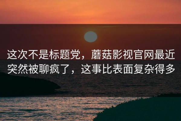 这次不是标题党，蘑菇影视官网最近突然被聊疯了，这事比表面复杂得多