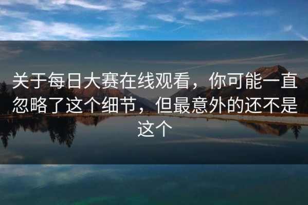 关于每日大赛在线观看，你可能一直忽略了这个细节，但最意外的还不是这个