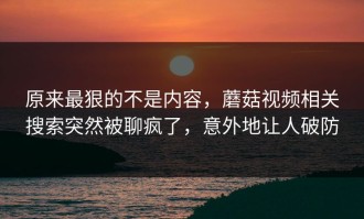 原来最狠的不是内容，蘑菇视频相关搜索突然被聊疯了，意外地让人破防