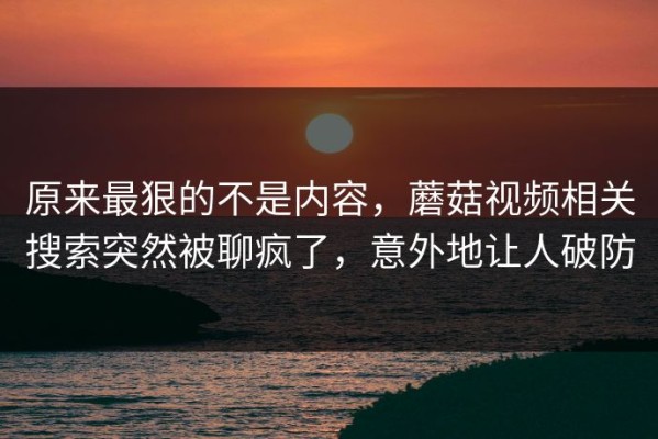 原来最狠的不是内容，蘑菇视频相关搜索突然被聊疯了，意外地让人破防