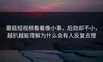 蘑菇短视频看着像小事，后劲却不小，越扒越能理解为什么会有人反复去搜