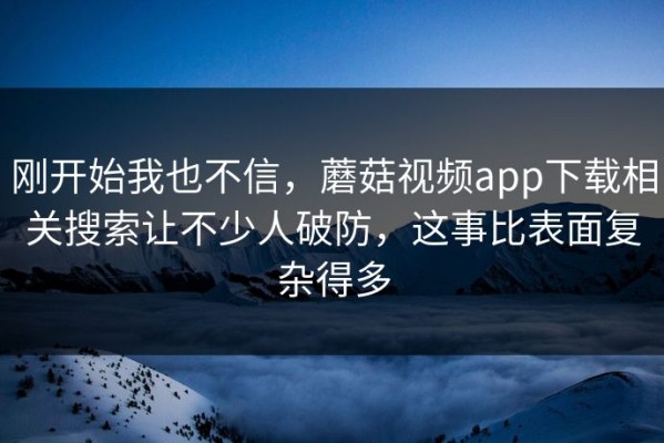 刚开始我也不信，蘑菇视频app下载相关搜索让不少人破防，这事比表面复杂得多