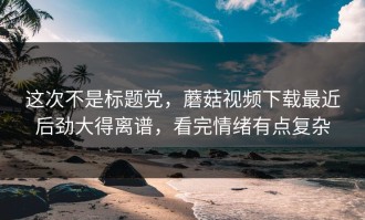 这次不是标题党，蘑菇视频下载最近后劲大得离谱，看完情绪有点复杂