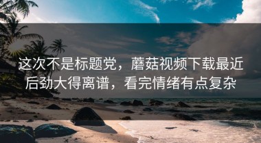 这次不是标题党，蘑菇视频下载最近后劲大得离谱，看完情绪有点复杂