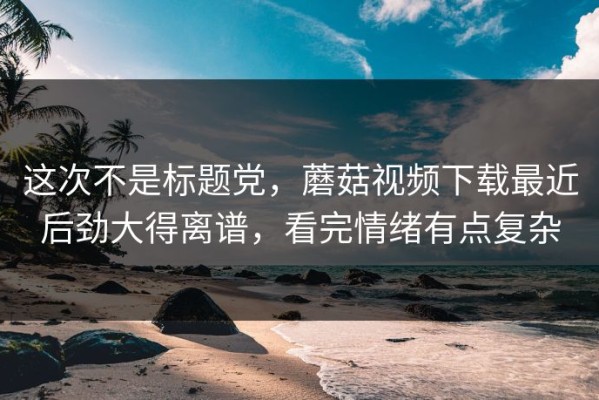 这次不是标题党，蘑菇视频下载最近后劲大得离谱，看完情绪有点复杂