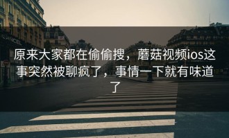 原来大家都在偷偷搜，蘑菇视频ios这事突然被聊疯了，事情一下就有味道了