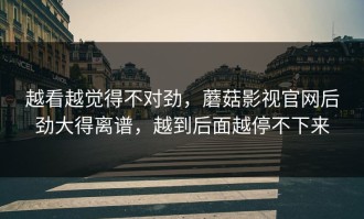 越看越觉得不对劲，蘑菇影视官网后劲大得离谱，越到后面越停不下来