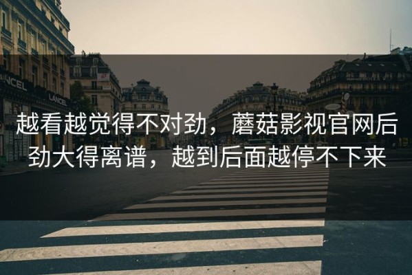 越看越觉得不对劲，蘑菇影视官网后劲大得离谱，越到后面越停不下来