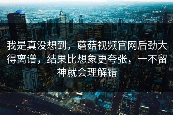 我是真没想到，蘑菇视频官网后劲大得离谱，结果比想象更夸张，一不留神就会理解错