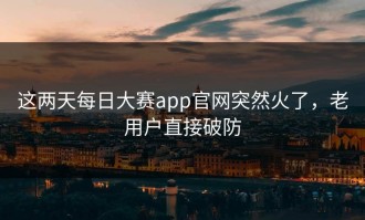这两天每日大赛app官网突然火了，老用户直接破防