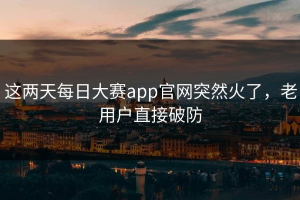 这两天每日大赛app官网突然火了，老用户直接破防