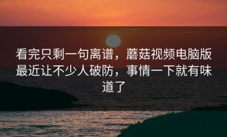 看完只剩一句离谱，蘑菇视频电脑版最近让不少人破防，事情一下就有味道了