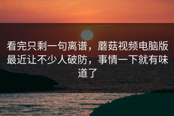 看完只剩一句离谱，蘑菇视频电脑版最近让不少人破防，事情一下就有味道了