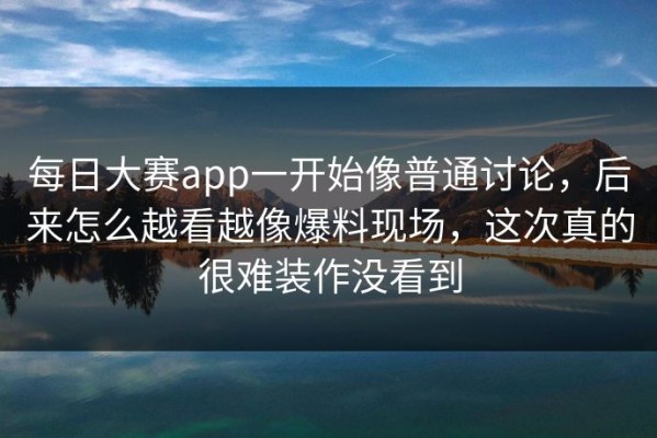 每日大赛app一开始像普通讨论，后来怎么越看越像爆料现场，这次真的很难装作没看到