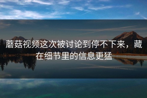 蘑菇视频这次被讨论到停不下来，藏在细节里的信息更猛